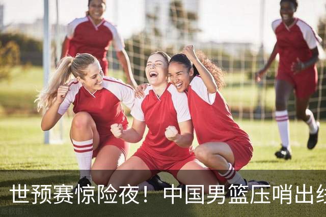 世预赛惊险夜！中国男篮压哨出线，韩国险胜日本，送中国台北出局