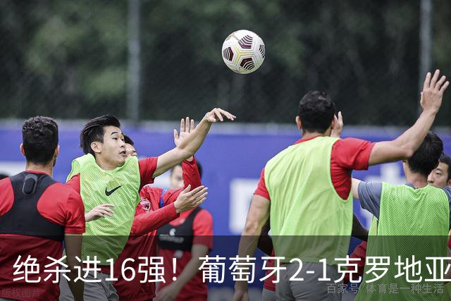 绝杀进16强！葡萄牙2-1克罗地亚 C罗淘汰赛首球G·拉莫斯补时绝杀